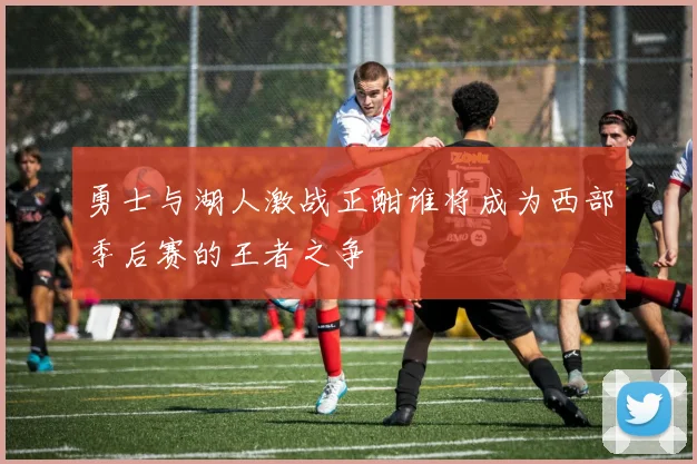 勇士与湖人激战正酣谁将成为西部季后赛的王者之争
